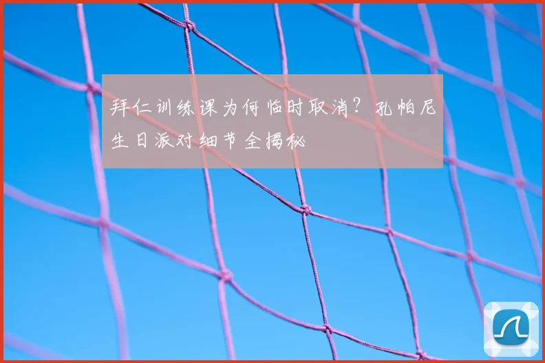 拜仁训练课为何临时取消？孔帕尼生日派对细节全揭秘