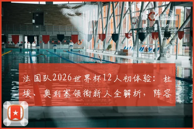 法国队2026世界杯12人初体验：杜埃、奥利塞领衔新人全解析，阵容换血影响几何？