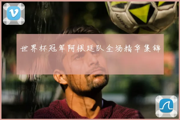 世界杯冠军阿根廷队全场精华集锦