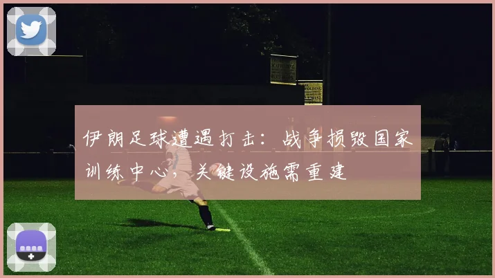 伊朗足球遭遇打击:战争损毁国家训练中心,关键设施需重建